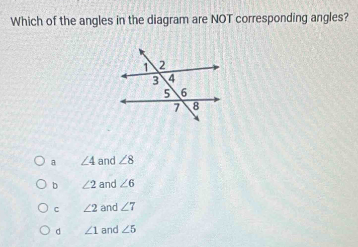 Which of the angles in the diagram are NOT corresponding angles?
a ∠ 4 and ∠ 8
b ∠ 2 and ∠ 6
C ∠ 2 and ∠ 7
d ∠ 1 and ∠ 5