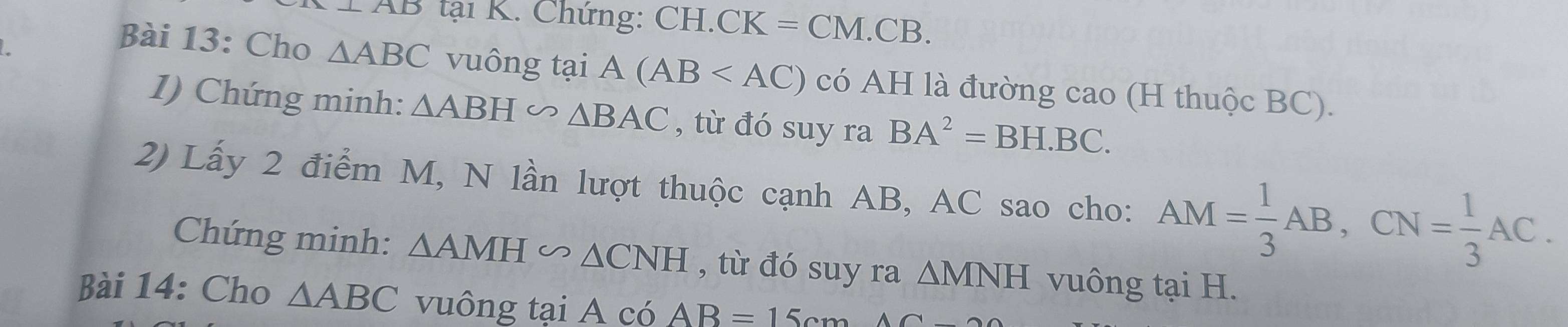 AD tại K. Chứng: CH.CK=CM.CB. 
Bài 13: Cho △ ABC vuông tại A(AB có AH là đường cao (H thuộc BC). 
1) Chứng minh: △ ABH∽ △ BAC , từ đó suy ra BA^2=BH.BC. 
2) Lấy 2 điểm M, N lần lượt thuộc cạnh AB, AC sao cho: AM= 1/3 AB, CN= 1/3 AC. 
Chứng minh: △ AMH∽ △ CNH , từ đó suy ra △ MNH vuông tại H. 
Bài 14: Cho △ ABC vuông tại A có AB=15cmAC