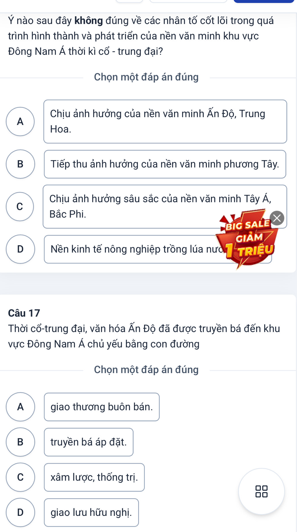 Ý nào sau đây không đúng về các nhân tố cốt lõi trong quá
trình hình thành và phát triển của nền văn minh khu vực
Đông Nam Á thời kì cổ - trung đại?
Chọn một đáp án đúng
Chịu ảnh hưởng của nền văn minh Ấn Độ, Trung
A
Hoa.
B Tiếp thu ảnh hưởng của nền văn minh phương Tây.
Chịu ảnh hưởng sâu sắc của nền văn minh Tây Á,
C
Bắc Phi.
GIG SALE
Giảm
D Nền kinh tế nông nghiệp trồng lúa nưci triệu
Câu 17
Thời cổ-trung đại, văn hóa Ấn Độ đã được truyền bá đến khu
vực Đông Nam Á chủ yếu bằng con đường
Chọn một đáp án đúng
A giao thương buôn bán.
B truyền bá áp đặt.
C xâm lược, thống trị.
□□
D giao lưu hữu nghị.