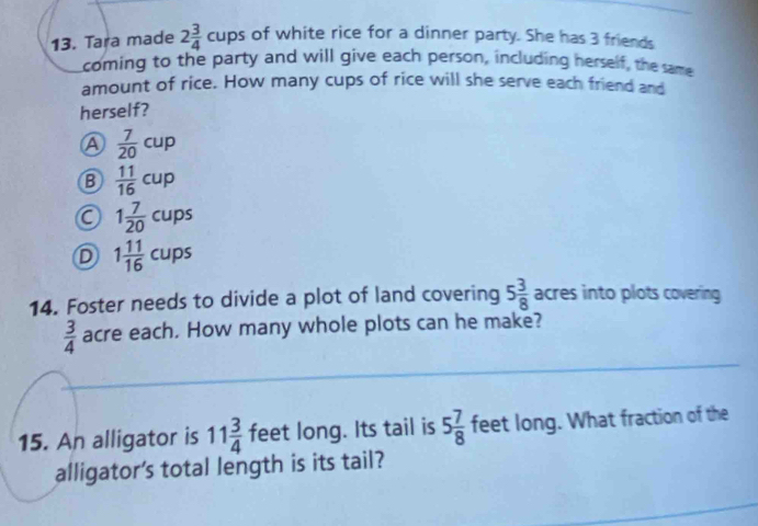 Tara made 2 3/4 cups of white rice for a dinner party. She has 3 friends
coming to the party and will give each person, including herself, the same
amount of rice. How many cups of rice will she serve each friend and
herself?
A  7/20 cup
B  11/16 cup
1 7/20 cups
D 1 11/16 cups
14. Foster needs to divide a plot of land covering 5 3/8  acres into plots covering
 3/4  acre each. How many whole plots can he make?
15. An alligator is 11 3/4  feet long. Its tail is 5 7/8  feet long. What fraction of the
alligator's total length is its tail?