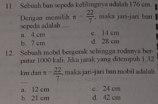 Sebuah ban sepeda kelilingnya adalah 176 cm.
Dengan memilih π = 22/7 . , maka jari-jari ban
sepeda adalah ....
a. 4 cm c. 14 cm
b. 7 cm d. 28 cm
12. Sebuah mobil bergerak schingga rodanya ber-
putar 1000 kali. Jika jarak yang ditempuh 1,32
km dan π = 22/7  maka jari-jari ban mobil adalah
.
a. 12 cm c. 24 cm
b. 21 cm d. 42 cm