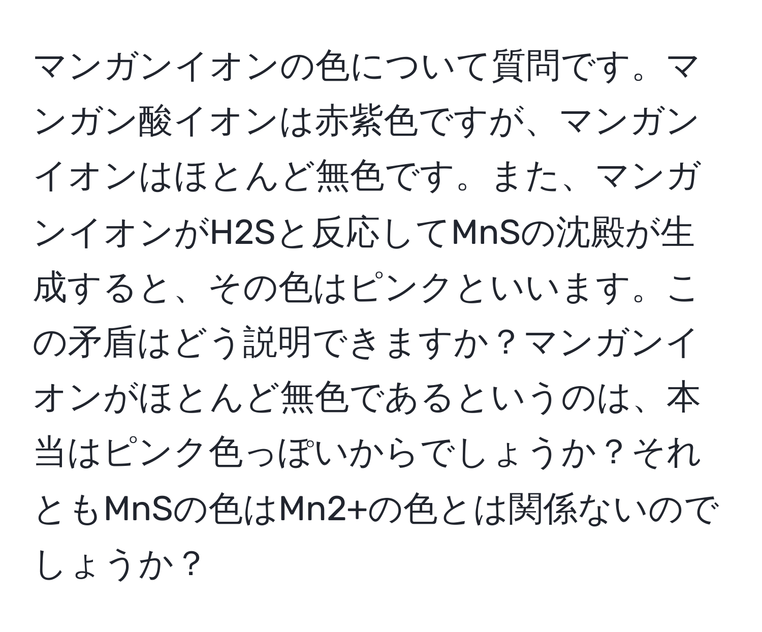 マンガンイオンの色について質問です。マンガン酸イオンは赤紫色ですが、マンガンイオンはほとんど無色です。また、マンガンイオンがH2Sと反応してMnSの沈殿が生成すると、その色はピンクといいます。この矛盾はどう説明できますか？マンガンイオンがほとんど無色であるというのは、本当はピンク色っぽいからでしょうか？それともMnSの色はMn2+の色とは関係ないのでしょうか？