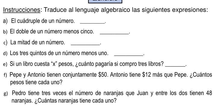 Instrucciones: Traduce al lenguaje algebraico las siguientes expresiones: 
a) El cuádruple de un número. _. 
b) El doble de un número menos cinco._ 
c) La mitad de un número._ 
d) Los tres quintos de un número menos uno._ 
e) Si un libro cuesta “ x ” pesos, ¿cuánto pagaría si compro tres libros? _. 
f) Pepe y Antonio tienen conjuntamente $50. Antonio tiene $12 más que Pepe. ¿Cuántos 
pesos tiene cada uno? 
g) Pedro tiene tres veces el número de naranjas que Juan y entre los dos tienen 48
naranjas. ¿Cuántas naranjas tiene cada uno?