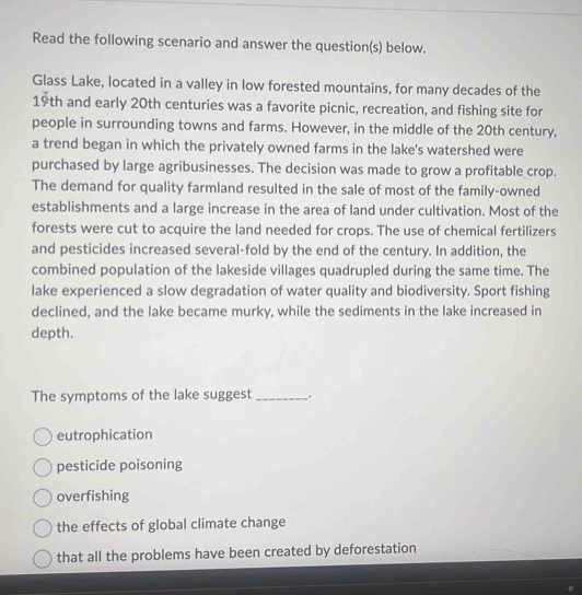 Read the following scenario and answer the question(s) below.
Glass Lake, located in a valley in low forested mountains, for many decades of the
19th and early 20th centuries was a favorite picnic, recreation, and fishing site for
people in surrounding towns and farms. However, in the middle of the 20th century,
a trend began in which the privately owned farms in the lake's watershed were
purchased by large agribusinesses. The decision was made to grow a profitable crop.
The demand for quality farmland resulted in the sale of most of the family-owned
establishments and a large increase in the area of land under cultivation. Most of the
forests were cut to acquire the land needed for crops. The use of chemical fertilizers
and pesticides increased several-fold by the end of the century. In addition, the
combined population of the lakeside villages quadrupled during the same time. The
lake experienced a slow degradation of water quality and biodiversity. Sport fishing
declined, and the lake became murky, while the sediments in the lake increased in
depth.
The symptoms of the lake suggest _.
eutrophication
pesticide poisoning
overfishing
the effects of global climate change
that all the problems have been created by deforestation