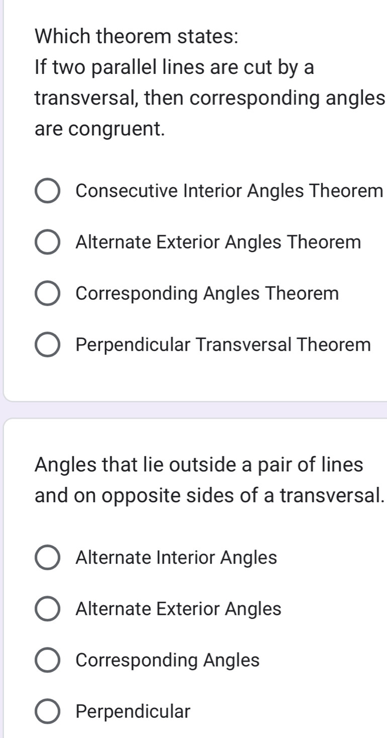 Which theorem states:
If two parallel lines are cut by a
transversal, then corresponding angles
are congruent.
Consecutive Interior Angles Theorem
Alternate Exterior Angles Theorem
Corresponding Angles Theorem
Perpendicular Transversal Theorem
Angles that lie outside a pair of lines
and on opposite sides of a transversal.
Alternate Interior Angles
Alternate Exterior Angles
Corresponding Angles
Perpendicular