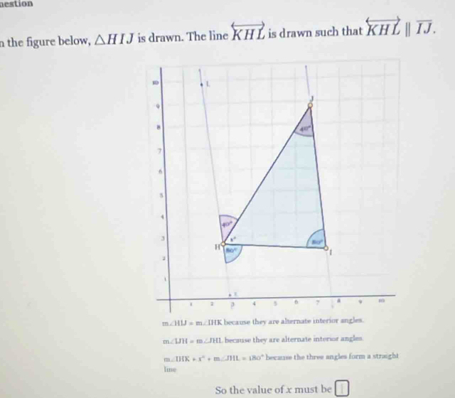 mestion
n the figure below, △ HIJ is drawn. The line overleftrightarrow KHL is drawn such that overleftrightarrow KHLparallel overline IJ.
m∠ LIH=m∠ JHI , because they are alternate interior angles.
m∠ IHK+x°+m∠ JHL=180° because the three angles form a straight
line
So the value of x must be □