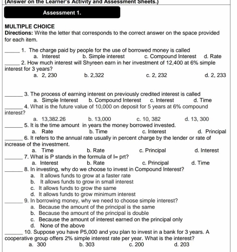 (Answer on the Learner's Activity and Assessment Sheets.)
Assessment 1.
MULTIPLE CHOICE
Directions: Write the letter that corresponds to the correct answer on the space provided
for each item.
_1. The charge paid by people for the use of borrowed money is called d. Rate
a. Interest b. Simple interest c. Compound Interest
_2. How much interest will Shyreen earn in her investment of 12,400 at 6% simple
interest for 3 years?
a. 2, 230 b. 2,322 c. 2, 232 d. 2, 233
_3. The process of earning interest on previously credited interest is called
a. Simple Interest b. Compound Interest c. Interest d. Time
_4. What is the future value of 10,000 on deposit for 5 years at 6% compound
interest?
a. 13,382.26 b. 13,000 c. 10, 382 d. 13, 300
_5. It is the time amount in years the money borrowed invested. d. Principal
a. Rate b. Time c. Interest
_6. It refers to the annual rate usually in percent charge by the lender or rate of
increase of the investment.
a. Time b. Rate c. Principal d. Interest
_7. What is P stands in the formula of I= prt?
a. Interest b. Rate c. Principal d. Time
_8. In investing, why do we choose to invest in Compound Interest?
a. It allows funds to grow at a faster rate
b. It allows funds to grow in small interest
c. It allows funds to grow the same
d. It allows funds to grow minimum interest
_9. In borrowing money, why we need to choose simple interest?
a. Because the amount of the principal is the same
b. Because the amount of the principal is double
c. Because the amount of interest earned on the principal only
d. None of the above
_10. Suppose you have P5,000 and you plan to invest in a bank for 3 years. A
cooperative group offers 2% simple interest rate per year. What is the interest?
a. 300 b. 303 c. 200 d. 203