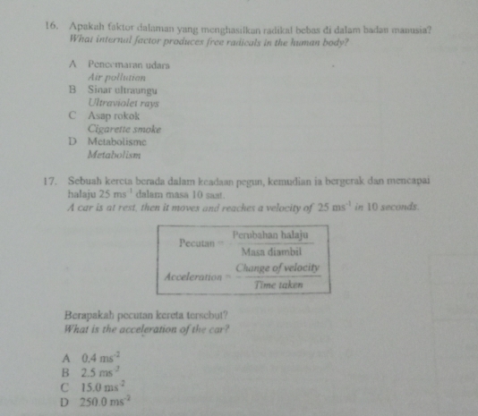 Apakah faktor dalaman yang menghasilkan radikal bebas di dalam badan manusia?
What internal factor produces free radicals in the human body?
A Pencemaran udara
Air pollution
B Sinar ultraungu
Ultraviolet rays
C Asap rokok
Cigarette smoke
D Metabolisme
Metabolism
17. Sebuah kereta berada dalam keadaan pegun, kemudian ia bergerak dan mencapai
halaju 25ms^(-1) dalam masa 10 saat.
A car is at rest, then it moves and reaches a velocity of 2.5ms^(-1) in 10 seconds.
Pecutan = Perubahan halaju
Masa diambil
Acceleration Change of velocity
Time taken
Berapakah pecutan kereta tersebut?
What is the acceleration of the car?
A 0.4ms^(-2)
B 2.5ms^2
C 15.0ms^(-2)
D 250.0ms^(-2)