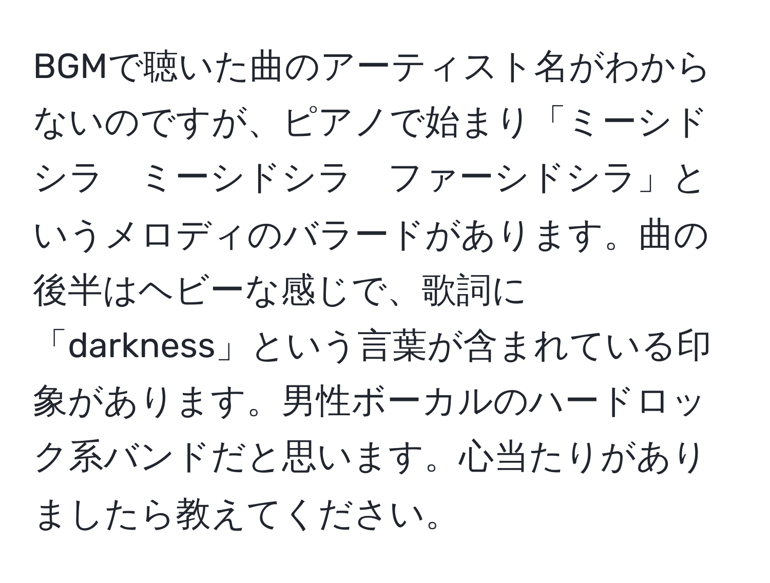 BGMで聴いた曲のアーティスト名がわからないのですが、ピアノで始まり「ミーシドシラ　ミーシドシラ　ファーシドシラ」というメロディのバラードがあります。曲の後半はヘビーな感じで、歌詞に「darkness」という言葉が含まれている印象があります。男性ボーカルのハードロック系バンドだと思います。心当たりがありましたら教えてください。