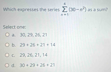 Which expresses the series sumlimits _(n=1)^4(30-n^2) as a sum?
Select one:
a. 30, 29, 26, 21
b. 29+26+21+14
c. 29, 26, 21, 14
d. 30+29+26+21