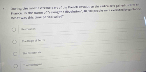 During the most extreme part of the French Revolution the radical left gained control of
France. In the name of "saving the Revolution", 40,000 people were executed by guillotine.
What was this time period called?
Restoration
The Reign of Terror
The Directorate
The Old Regime