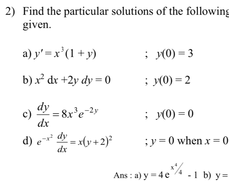 Find the particular solutions of the following 
given. 
a) y'=x^3(1+y); y(0)=3
b) x^2dx+2ydy=0 ;y(0)=2
c)  dy/dx =8x^3e^(-2y); y(0)=0
d) e^(-x^2) dy/dx =x(y+2)^2 when x=0 ;y=0
Ans : a) y=4e^(x^4)/_4-1 b) y=