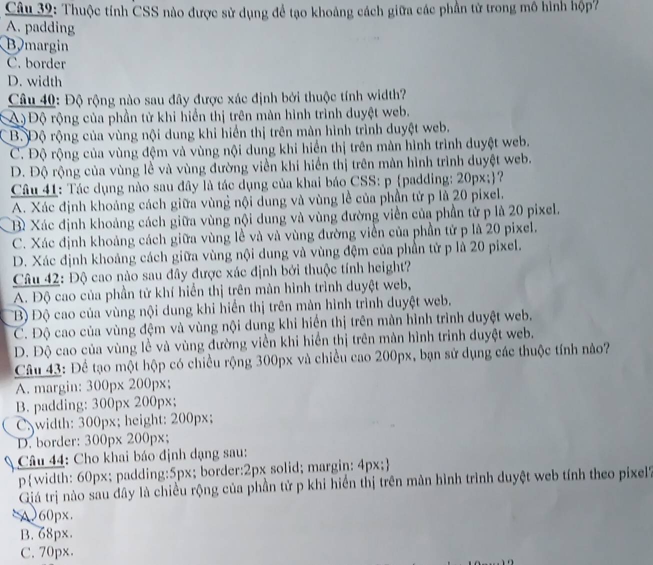 Thuộc tính CSS nào được sử dụng để tạo khoảng cách giữa các phần tử trong mô hình hộp7
A. padding
Bymargin
C. border
D. width
Câu 40: Độ rộng nào sau đây được xác định bởi thuộc tính width?
A) Độ rộng của phần tử khi hiển thị trên màn hình trình duyệt web.
Bộ Độ rộng của vùng nội dung khi hiển thị trên màn hình trình duyệt web.
C. Độ rộng của vùng đệm và vùng nội dung khi hiển thị trên màn hình trình duyệt web.
D. Độ rộng của vùng lề và vùng đường viền khi hiển thị trên màn hình trình duyệt web.
Câu 41: Tác dụng nào sau đây là tác dụng của khai báo CSS: p padding: 20px;?
A. Xác định khoảng cách giữa vùng nội dung và vùng lễ của phần tử p là 20 pixel.
B Xác định khoảng cách giữa vùng nội dung và vùng đường viền của phần tử p là 20 pixel.
C. Xác định khoảng cách giữa vùng lề và và vùng đường viền của phần tử p là 20 pixel.
D. Xác định khoảng cách giữa vùng nội dung và vùng đệm của phần tử p là 20 pixel.
Câu 42: Độ cao nào sau đây được xác định bởi thuộc tính height?
A. Độ cao của phần tử khí hiển thị trên màn hình trình duyệt web,
TB) Độ cao của vùng nội dung khi hiển thị trên màn hình trình duyệt web.
C. Độ cao của vùng đệm và vùng nội dung khi hiến thị trên màn hình trình duyệt web.
D. Độ cao của vùng lề và vùng đường viền khi hiển thị trên màn hình trinh duyệt web.
Câu 43: Để tạo một hộp có chiều rộng 300px và chiều cao 200px, bạn sử dụng các thuộc tính nào?
A. margin: 300px 200px;
B. padding: 300px 200px;
C. width: 300px; height: 200px;
D. border: 300px 200px;
Câu 44: Cho khai báo định dạng sau:
pwidth: 60px; padding:5px; border:2px solid; margin: 4px;
Giá trị nào sau dây là chiều rộng của phần tử p khi hiển thị trên màn hình trình duyệt web tính theo pixel
A060px.
B. 68px.
C. 70px.