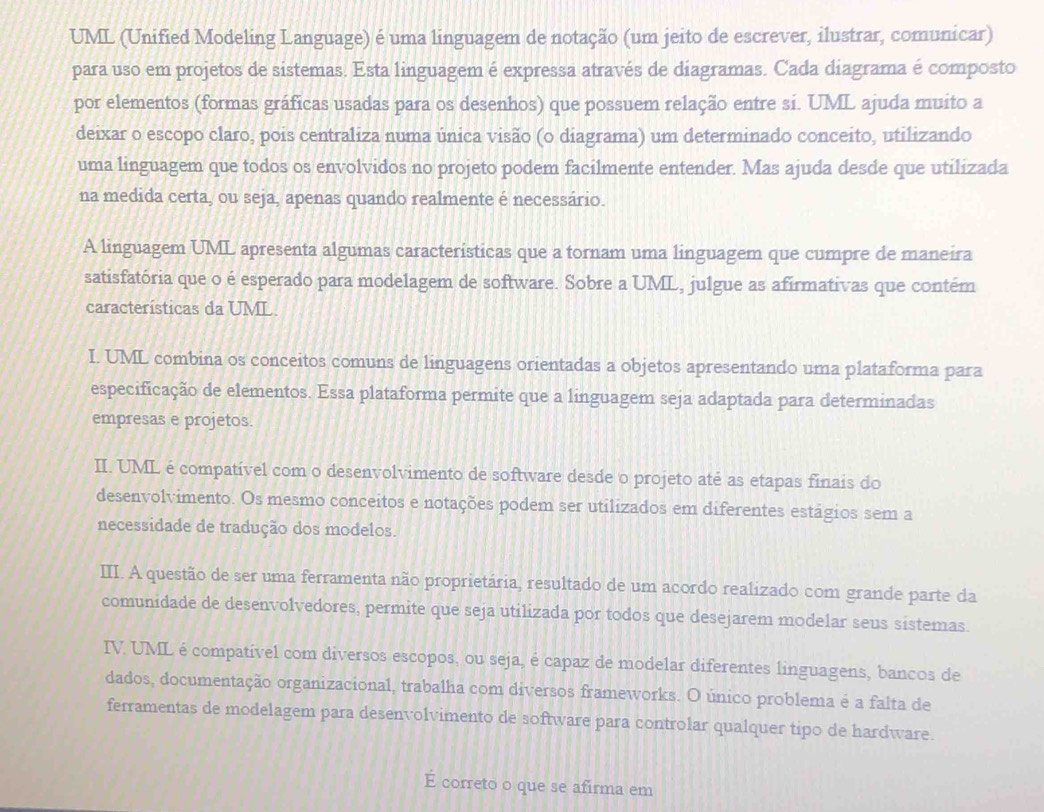 UML (Unified Modeling Language) é uma linguagem de notação (um jeito de escrever, ilustrar, comunicar)
para uso em projetos de sistemas. Esta linguagem é expressa através de diagramas. Cada diagrama é composto
por elementos (formas gráficas usadas para os desenhos) que possuem relação entre si. UML ajuda muito a
deixar o escopo claro, pois centraliza numa única visão (o diagrama) um determinado conceito, utilizando
uma linguagem que todos os envolvidos no projeto podem facilmente entender. Mas ajuda desde que utilizada
na medida certa, ou seja, apenas quando realmente é necessário.
A linguagem UML apresenta algumas caracteristicas que a tornam uma linguagem que cumpre de maneira
satisfatória que o é esperado para modelagem de software. Sobre a UML, julgue as afirmativas que contém
características da UML.
I. UML combina os conceitos comuns de linguagens orientadas a objetos apresentando uma plataforma para
especificação de elementos. Essa plataforma permite que a linguagem seja adaptada para determinadas
empresas e projetos.
II. UML é compatível com o desenvolvimento de software desde o projeto até as etapas finais do
desenvolvimento. Os mesmo conceitos e notações podem ser utilizados em diferentes estágios sem a
necessidade de tradução dos modelos.
III. A questão de ser uma ferramenta não proprietária, resultado de um acordo realizado com grande parte da
comunidade de desenvolvedores, permite que seja utilizada por todos que desejarem modelar seus sistemas.
IV. UML é compatível com diversos escopos, ou seja, é capaz de modelar diferentes linguagens, bancos de
dados, documentação organizacional, trabalha com diversos frameworks. O único problema é a falta de
ferramentas de modelagem para desenvolvimento de software para controlar qualquer tipo de hardware.
É correto o que se afirma em