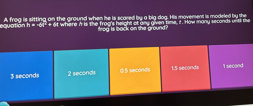 A frog is sitting on the ground when he is scared by a big dog. His movement is modeled by the
equation h=-6t^2+6t t where h is the frog's height at any given time, t. How many seconds until the
frog is back on the ground?
3 seconds 2 seconds 0.5 seconds 1.5 seconds 1 second