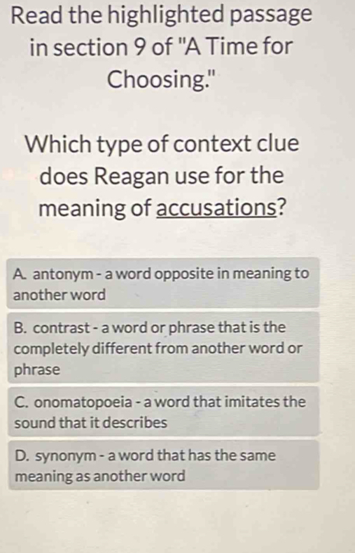 Read the highlighted passage
in section 9 of "A Time for
Choosing."
Which type of context clue
does Reagan use for the
meaning of accusations?
A. antonym - a word opposite in meaning to
another word
B. contrast - a word or phrase that is the
completely different from another word or
phrase
C. onomatopoeia - a word that imitates the
sound that it describes
D. synonym - a word that has the same
meaning as another word