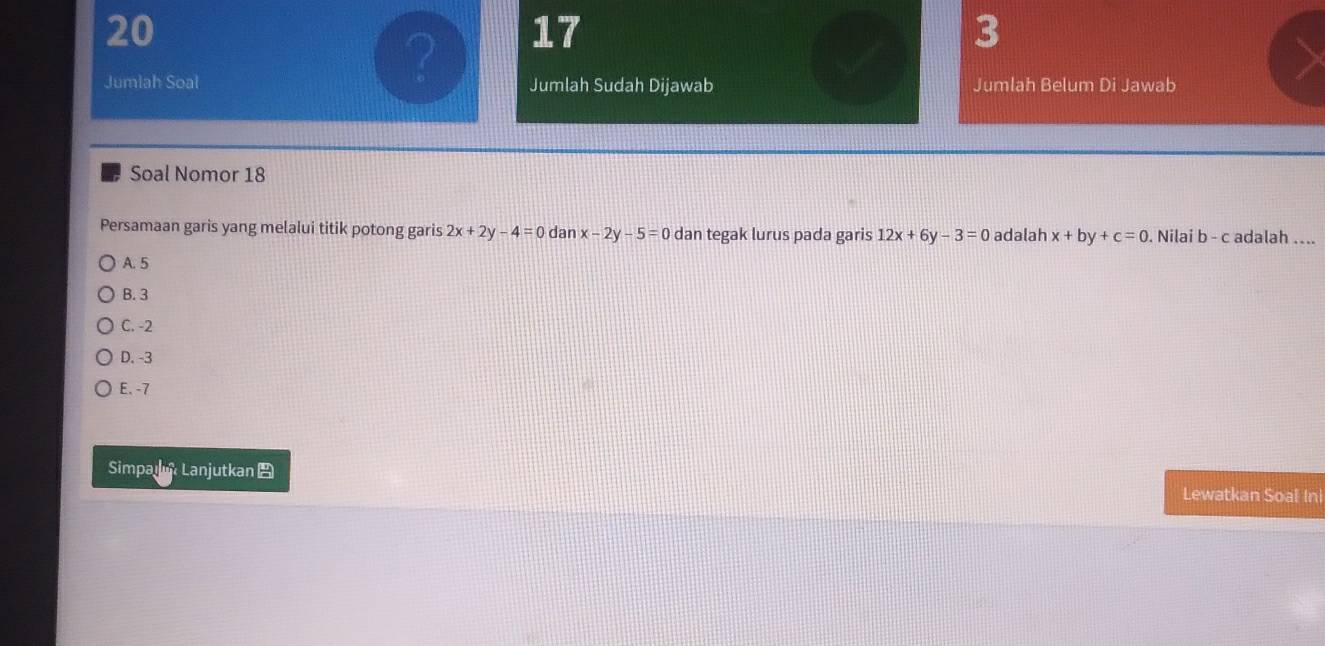 20
17
3
Jumlah Soal Jumlah Sudah Dijawab Jumlah Belum Di Jawab
Soal Nomor 18
Persamaan garis yang melalui titik potong garis 2x+2y-4=0 dan x-2y-5=0 dan tegak lurus pada garis 12x+6y-3=0 adalah x+by+c=0. Nilai b - c adalah ....
A. 5
B. 3
C. -2
D. -3
E. -7
Simpai Lanjutkan Lewatkan Soal In