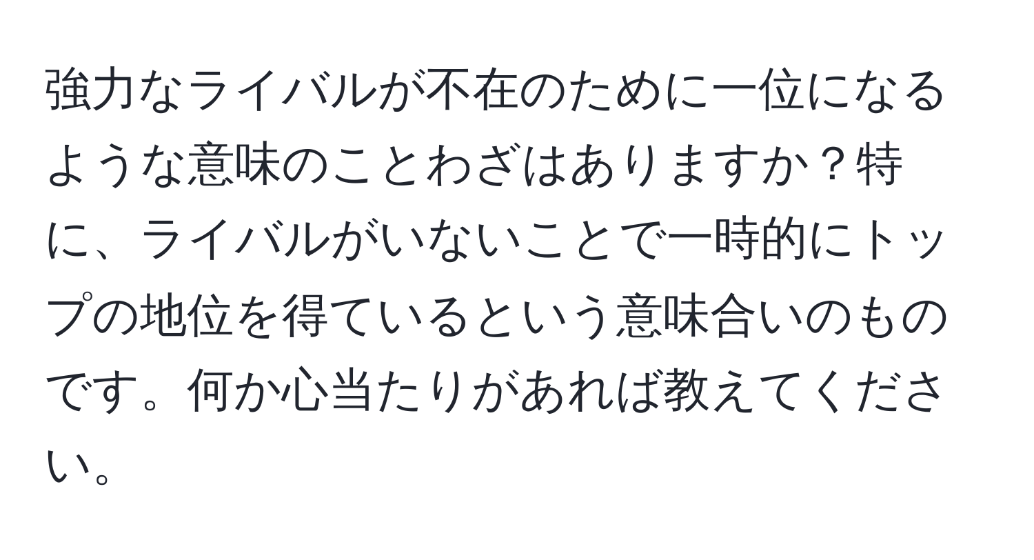 強力なライバルが不在のために一位になるような意味のことわざはありますか？特に、ライバルがいないことで一時的にトップの地位を得ているという意味合いのものです。何か心当たりがあれば教えてください。