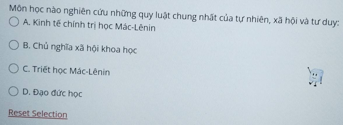 Môn học nào nghiên cứu những quy luật chung nhất của tự nhiên, xã hội và tư duy:
A. Kinh tế chính trị học Mác-Lênin
B. Chủ nghĩa xã hội khoa học
C. Triết học Mác-Lênin
D. Đạo đức học
Reset Selection