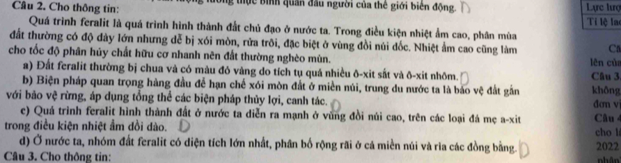 Cho thông tin: g tực bình quân đầu người của thê giới biên động. Lực lượ 
Ti lệ la 
Quá trình feralit là quá trình hình thành đất chủ đạo ở nước ta. Trong điều kiện nhiệt ẩm cao, phân mùa 
đất thường có độ dày lớn nhưng dễ bị xói mòn, rửa trôi, đặc biệt ở vùng đồi núi đốc. Nhiệt ẩm cao cũng làm 
Ca 
cho tốc độ phân hủy chất hữu cơ nhanh nên đất thường nghèo mùn. 
lên của 
a) Đất feralit thường bị chua và có màu đỏ vàng do tích tụ quá nhiều ô-xit sắt và ô-xit nhõm. Câu 3 
b) Biện pháp quan trọng hàng đầu để hạn chế xói mòn đất ở miền núi, trung du nước ta là bảo vệ đất gắn không 
với bảo vệ rừng, áp dụng tổng thể các biện pháp thủy lợi, canh tác. đơn vị 
c) Quá trình feralit hình thành đất ở nước ta diễn ra mạnh ở vùng đồi núi cao, trên các loại đá mẹ a-xit Câu 4 
trong điều kiện nhiệt ẩm dồi dào. cho l 
d) Ở nước ta, nhóm đất feralit có diện tích lớn nhất, phân bố rộng rãi ở cả miền núi và ria các đồng bằng. 2022 
Cầâu 3. Cho thông tin: nhân