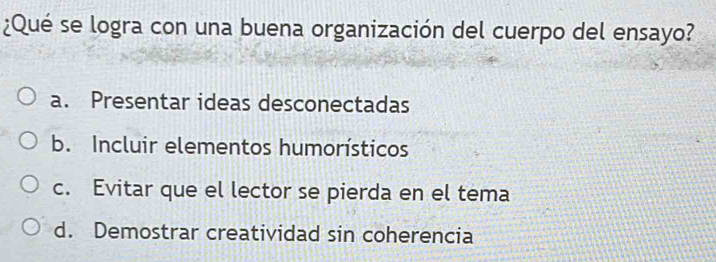 ¿Qué se logra con una buena organización del cuerpo del ensayo?
a. Presentar ideas desconectadas
b. Incluir elementos humorísticos
c. Evitar que el lector se pierda en el tema
d. Demostrar creatividad sin coherencia