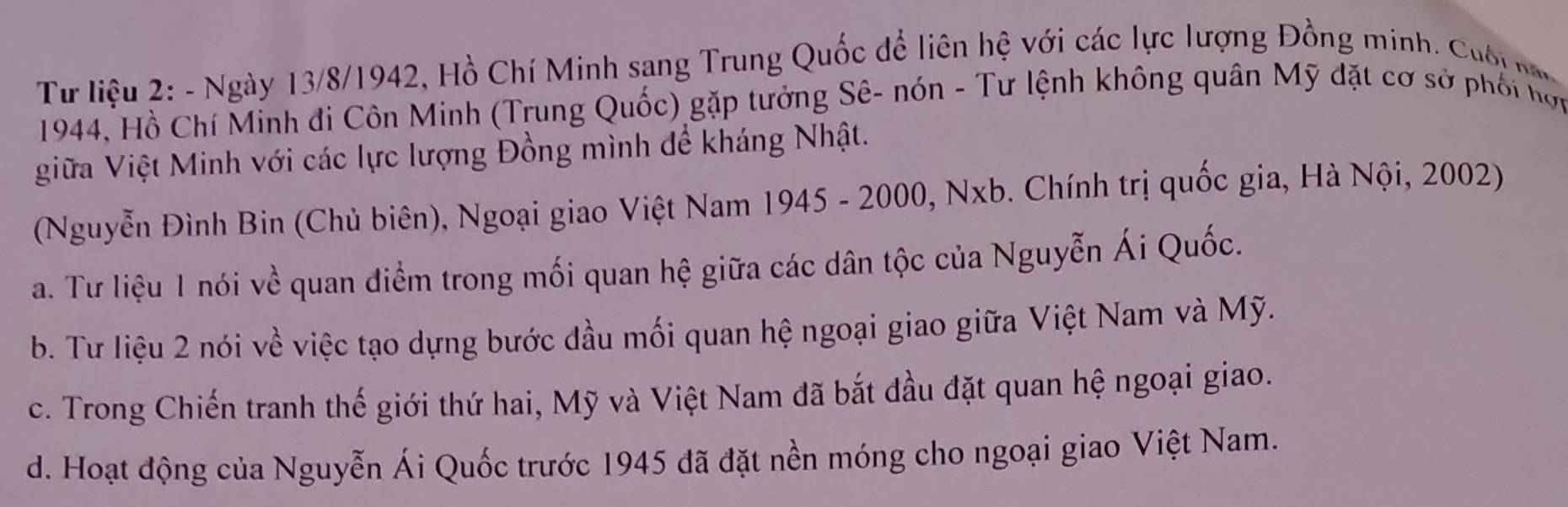 Từ liệu 2: - Ngày 13/8/1942, Hồ Chí Minh sang Trung Quốc để liên hệ với các lực lượng Đồng minh. Cuố n
1944, Hồ Chí Minh đi Côn Minh (Trung Quốc) gặp tưởng Sê- nón - Tư lệnh không quân Mỹ đặt cơ sở phối hợi
giữa Việt Minh với các lực lượng Đồng mình để kháng Nhật.
(Nguyễn Đình Bin (Chủ biên), Ngoại giao Việt Nam 1945 - 2000, Nxb. Chính trị quốc gia, Hà Nội, 2002)
a. Tư liệu 1 nói về quan điểm trong mối quan hệ giữa các dân tộc của Nguyễn Ái Quốc.
b. Tư liệu 2 nói về việc tạo dựng bước đầu mối quan hệ ngoại giao giữa Việt Nam và Mỹ.
c. Trong Chiến tranh thế giới thứ hai, Mỹ và Việt Nam đã bắt đầu đặt quan hệ ngoại giao.
d. Hoạt động của Nguyễn Ái Quốc trước 1945 đã đặt nền móng cho ngoại giao Việt Nam.