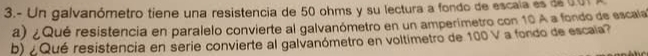 3.- Un galvanómetro tiene una resistencia de 50 ohms y su lectura a fondo de escaía es de 00
a) ¿ Qué resistencia en paralelo convierte al galvanómetro en un amperimetro con 10 A a fondo de escala 
b) ¿ Qué resistencia en serie convierte al galvanómetro en voltimetro de 100 V a fondo de escaia?