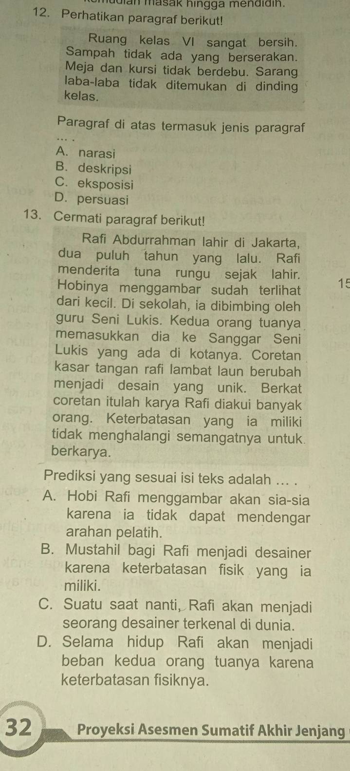 dian masak hingga mendidin.
12. Perhatikan paragraf berikut!
Ruang kelas VI sangat bersih.
Sampah tidak ada yang berserakan.
Meja dan kursi tidak berdebu. Sarang
laba-laba tidak ditemukan di dinding
kelas.
Paragraf di atas termasuk jenis paragraf
A. narasi
B. deskripsi
C. eksposisi
D. persuasi
13. Cermati paragraf berikut!
Rafi Abdurrahman lahir di Jakarta,
dua puluh tahun yang lalu. Rafi
menderita tuna rungusejak lahir.
Hobinya menggambar sudah terlihat 15
dari kecil. Di sekolah, ia dibimbing oleh
guru Seni Lukis. Kedua orang tuanya
memasukkan dia ke Sanggar Seni
Lukis yang ada di kotanya. Coretan
kasar tangan rafi lambat laun berubah
menjadi desain yang unik. Berkat
coretan itulah karya Rafi diakui banyak
orang. Keterbatasan yang ia miliki
tidak menghalangi semangatnya untuk.
berkarya.
Prediksi yang sesuai isi teks adalah ... .
A. Hobi Rafi menggambar akan sia-sia
karena ia tidak dapat mendengar
arahan pelatih.
B. Mustahil bagi Rafi menjadi desainer
karena keterbatasan fisik yang ia
miliki.
C. Suatu saat nanti, Rafi akan menjadi
seorang desainer terkenal di dunia.
D. Selama hidup Rafi akan menjadi
beban kedua orang tuanya karena
keterbatasan fisiknya.
32 Proyeksi Asesmen Sumatif Akhir Jenjang