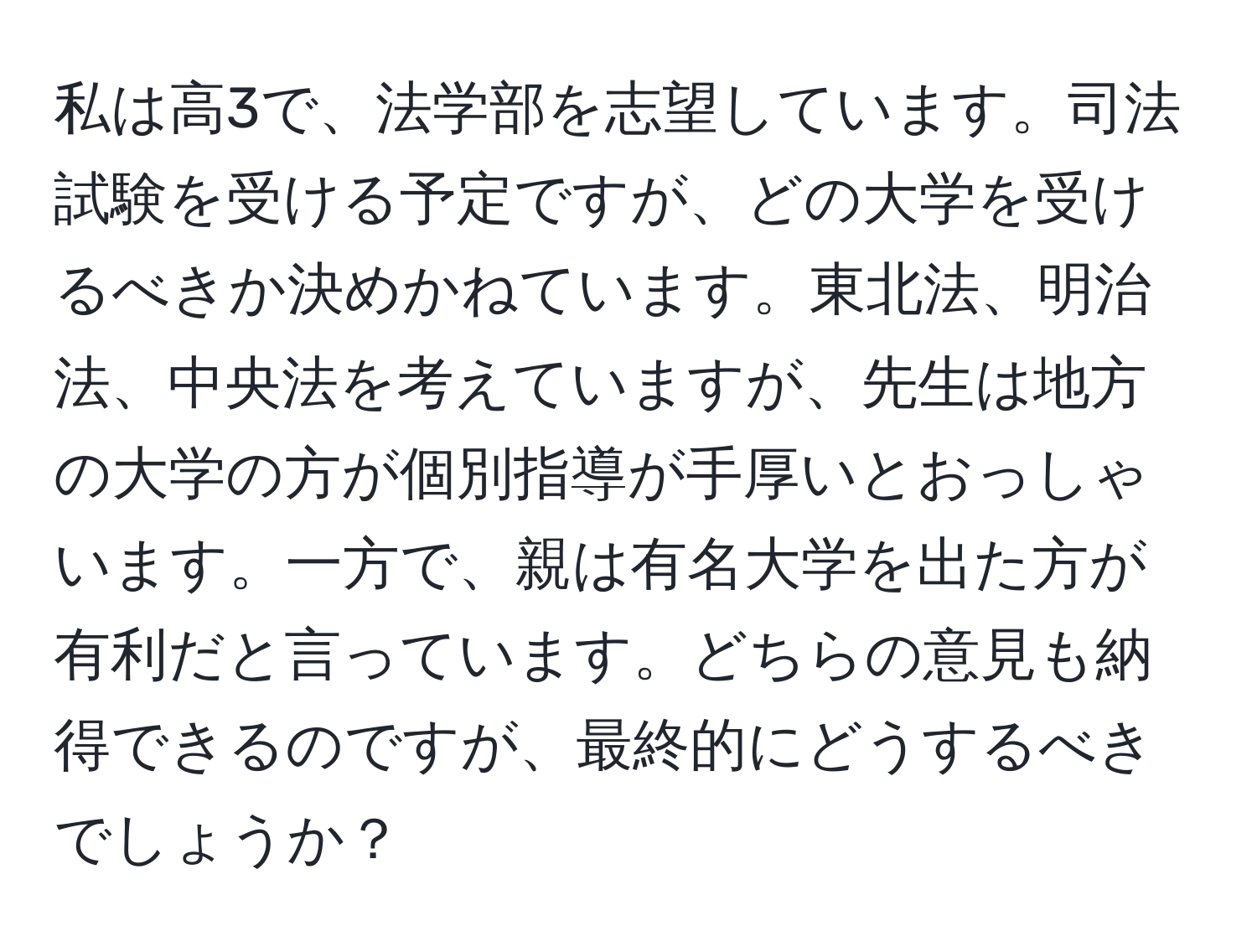 私は高3で、法学部を志望しています。司法試験を受ける予定ですが、どの大学を受けるべきか決めかねています。東北法、明治法、中央法を考えていますが、先生は地方の大学の方が個別指導が手厚いとおっしゃいます。一方で、親は有名大学を出た方が有利だと言っています。どちらの意見も納得できるのですが、最終的にどうするべきでしょうか？