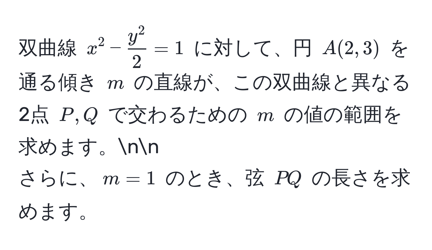 双曲線 $x^(2 - fracy^2)2 = 1$ に対して、円 $A(2,3)$ を通る傾き $m$ の直線が、この双曲線と異なる2点 $P, Q$ で交わるための $m$ の値の範囲を求めます。nn
さらに、$m = 1$ のとき、弦 $PQ$ の長さを求めます。