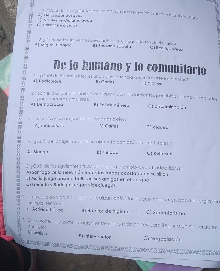 2 14. ¿Cuál de las siguientes es una acción para prevenir problemas ambientales?
A) Deforestar bosques
B) No desperdiciar el agua
C) Utilizar pesticidas
15. ¿Cuál de los siguientes personajes fue un caudillo revolucionario?
A) Miguel Hidalgo B) Emiliano Zapata C) Benito Juárez
De lo humano y lo comunitario
1. Cuál de los siguientes es una consecuencia de no lavarse los dientes?
A) Pediculosis B) Caries C) diarrea
2. Son el conjunto de normas sociales y comportamientos percibidos como apropiados
para hombres y mujeres:
A) Democracia B) Rol de género C) Discriminación
3. Es la invasión de parásitos llamados piojos:
A) Pediculosis B) Caries C) diarrea
4. ¿Cuál de los siguientes es un alimento con azúcares naturales?
A) Mango B) Helado C) Refresco
5. ¿Cuál de las siguientes situaciones es un ejemplo de actividad física?
A) Santiago ve la televisión todas las tardes acostado en su sillón
B) María juega basquetball con sus amigos en el parque
C) Gerardo y Rodrigo juegan videojuegos
6. Es un estilo de vida en el que se realizan actividades que consumen poca energía, po
ejemplo, sentarse:
A) Actividad física B) Hábitos de higiene C) Sedentarismo
7. Es un proceso de comunicación entre dos o más partes para llegar a un acuerdo en
conflicto:
A) Justicia B) Intervención C) Negociación