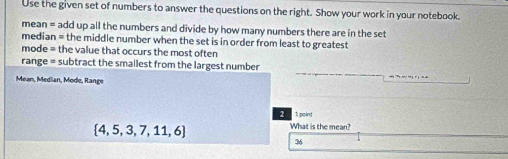 Use the given set of numbers to answer the questions on the right. Show your work in your notebook. 
mean = add up all the numbers and divide by how many numbers there are in the set 
median = the middle number when the set is in order from least to greatest 
mode = the value that occurs the most often 
range = subtract the smallest from the largest number 
Mean, Median, Mode, Range 
2 1point
 4,5,3,7,11,6
What is the mean? 
36