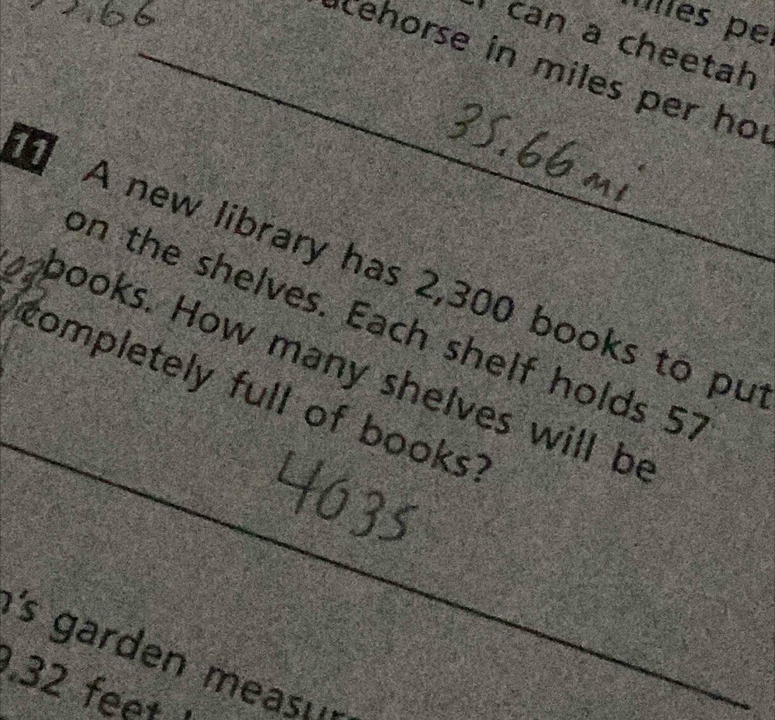 Vlles pe 
can a cheetah 
_cehorse in miles per ho 
11 
A new library has 2,300 books to pu 
_ 
on the shelves. Each shelf holds 51
books. How many shelves will be 
completely full of books? 
's garden meas . ' 
. 32 feet