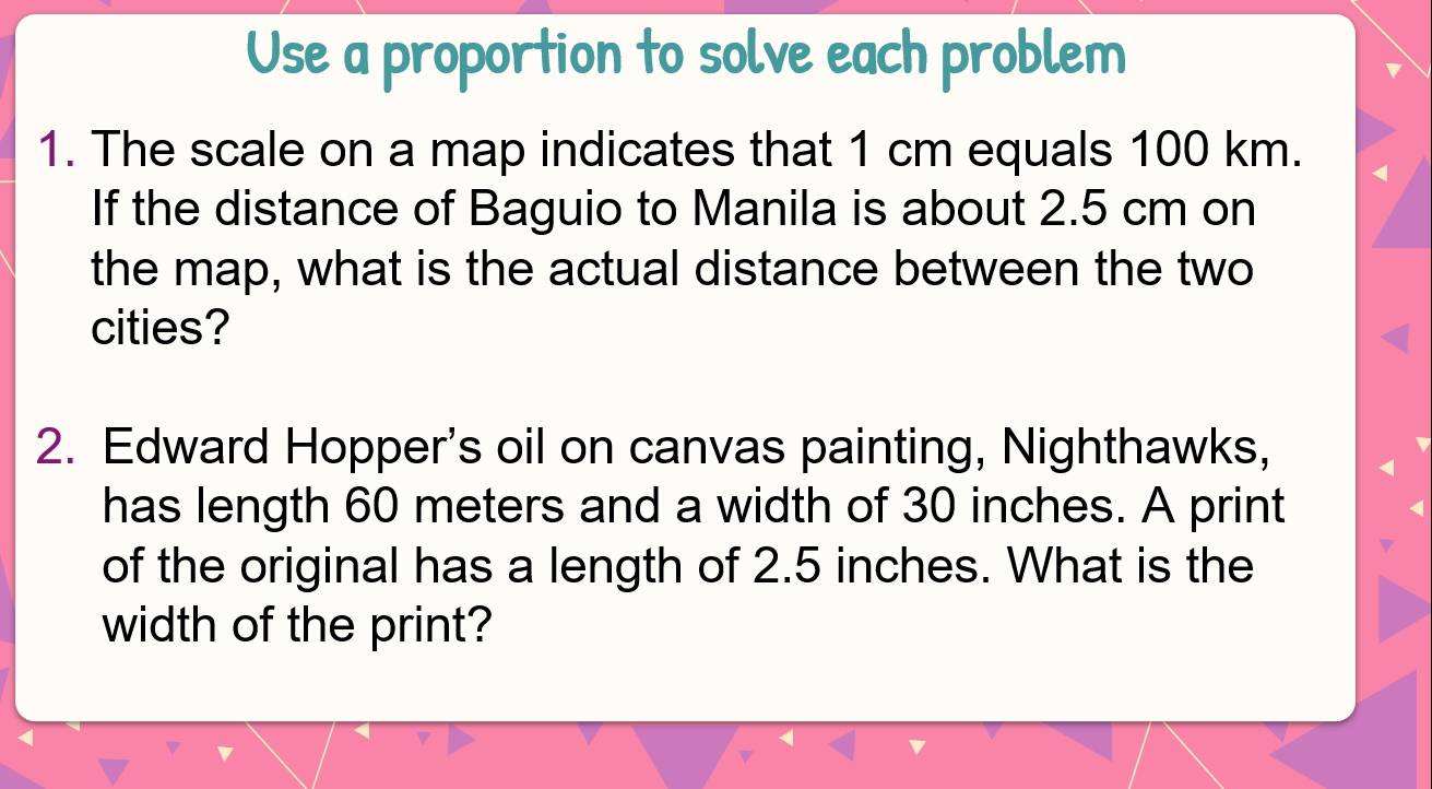 Use a proportion to solve each problem 
1. The scale on a map indicates that 1 cm equals 100 km. 
If the distance of Baguio to Manila is about 2.5 cm on 
the map, what is the actual distance between the two 
cities? 
2. Edward Hopper's oil on canvas painting, Nighthawks, 
has length 60 meters and a width of 30 inches. A print 
of the original has a length of 2.5 inches. What is the 
width of the print?