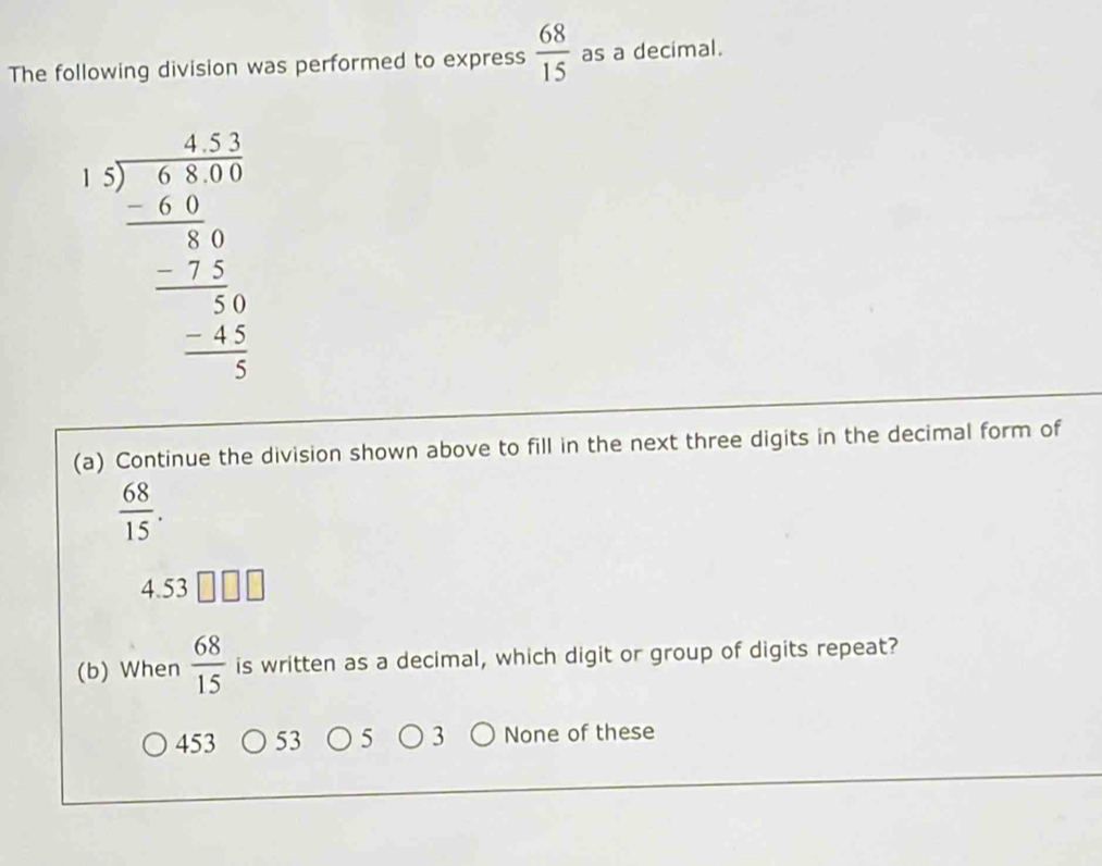 The following division was performed to express  68/15  as a decimal.
beginarrayr □ □  15encloselongdiv 8encloselongdiv 7 -65 -5 -25 - hline 05 hline □  -15 hline 2endarray 
(a) Continue the division shown above to fill in the next three digits in the decimal form of
 68/15 .
4.53
(b) When  68/15  is written as a decimal, which digit or group of digits repeat?
453 None of these