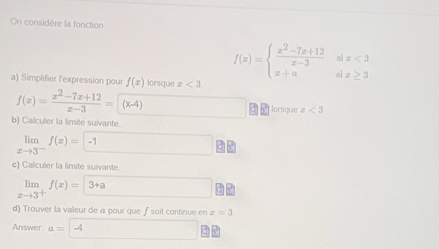 On considère la fonction 
a) Simplifier l'expression pour f(x) lorsque x<3</tex>.
f(x)=beginarrayl  (x^2-7x+12)/x-3 six<3 x+asix≥ 3endarray.
f(x)= (x^2-7x+12)/x-3 = (x-4)
lorsque x<3</tex>. 
b) Calculer la limite suivante.
limlimits _xto 3^-f(x)=-1
c) Calculer la limite suivante.
limlimits _xto 3^+f(x)=3+a
d) Trouver la valeur de a pour que f soit continue en x=3. 
Answer a= -4