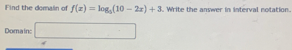 Find the domain of f(x)=log _5(10-2x)+3. Write the answer in interval notation. 
Domain: □