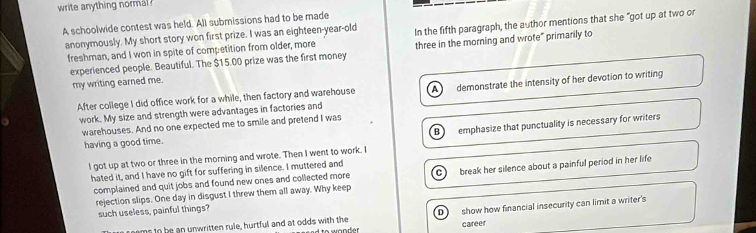write anything normal ?
A schoolwide contest was held. All submissions had to be made
anonymously. My short story won first prize. I was an eighteen-year-old In the fifth paragraph, the author mentions that she "got up at two or
freshman, and I won in spite of competition from older, more
experienced people. Beautiful. The $15.00 prize was the first money three in the morning and wrote” primarily to
my writing earned me.
After college I did office work for a while, then factory and warehouse demonstrate the intensity of her devotion to writing
Al
work. My size and strength were advantages in factories and
B emphasize that punctuality is necessary for writers
warehouses. And no one expected me to smile and pretend I was
having a good time.
l got up at two or three in the morning and wrote. Then I went to work. I
hated it, and I have no gift for suffering in silence. I muttered and
C
complained and quit jobs and found new ones and collected more break her silence about a painful period in her life
rejection slips. One day in disgust I threw them all away. Why keep
such useless, painful things?
noms to be an unwritten rule, hurtful and at odds with the D show how financial insecurity can limit a writer's
career