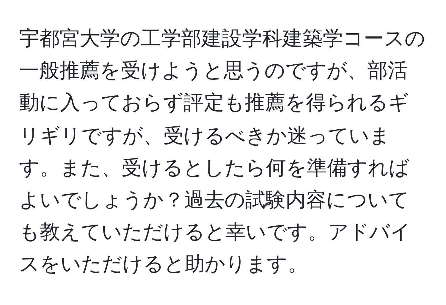 宇都宮大学の工学部建設学科建築学コースの一般推薦を受けようと思うのですが、部活動に入っておらず評定も推薦を得られるギリギリですが、受けるべきか迷っています。また、受けるとしたら何を準備すればよいでしょうか？過去の試験内容についても教えていただけると幸いです。アドバイスをいただけると助かります。