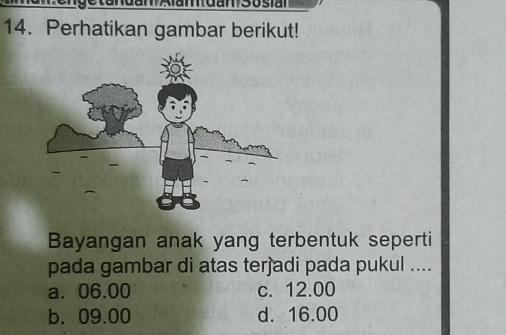 Perhatikan gambar berikut!
Bayangan anak yang terbentuk seperti
pada gambar di atas terjadi pada pukul ....
a. 06.00 c. 12.00
b. 09.00 d. 16.00