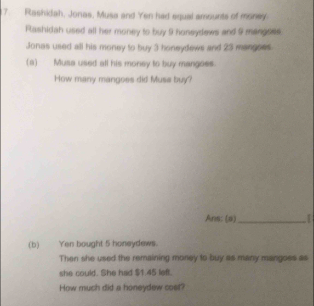 Rashidah, Jonas, Musa and Yen had equal amounts of money 
Rashidah used all her money to buy 9 honeydews and 9 mangess 
Jonas used all his money to buy 3 honeydews and 23 mangoes. 
(a) Musa used all his money to buy mangees. 
How many mangoes did Musa buy? 
Ans; (a)_ I 
(b) Yen bought 5 honeydews. 
Then she used the remaining money to buy as many mangoes as 
she could. She had $1.45 left. 
How much did a honeydew cost?