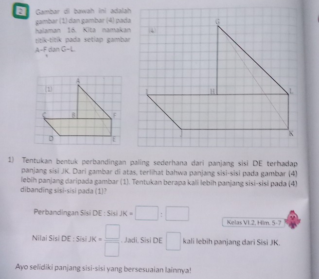 Gambar di bawah ini adalah 
gambar (1) đan gambar (4) pada 
halaman 16. Kīta namakan 
titik-titik pada setiap gambar 
A-F dan G- L. 
1) Tentukan bentuk perbandingan paling sederhana dari panjang sisi DE terhadap 
panjang sísi JK. Dari gambar di atas, terlihat bahwa panjang sisi-sisi pada gambar (4) 
lebih panjang daripada gambar (1). Tentukan berapa kali lebih panjang sisi-sisi pada (4) 
dibanding sisi-sisi pada (1)? 
Perbandingan Sisi DE : Sisi JK=□ :□ Kelas VI. 2, Hlm. 5 -7 
Nilai Sisi DE : Sisi JK= □ /□  . Jadi, Sisi DE □ kali lebih panjang dari Sisi JK. 
Ayo selidiki panjang sisi-sisi yang bersesuaian lainnya!