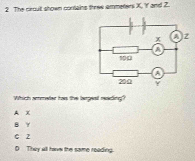 The ciroult shown contains three ammeters X, Y ' and Z.
Which ammeter has the largest reading?
A X
B Y
c z
D They all have the same reading.