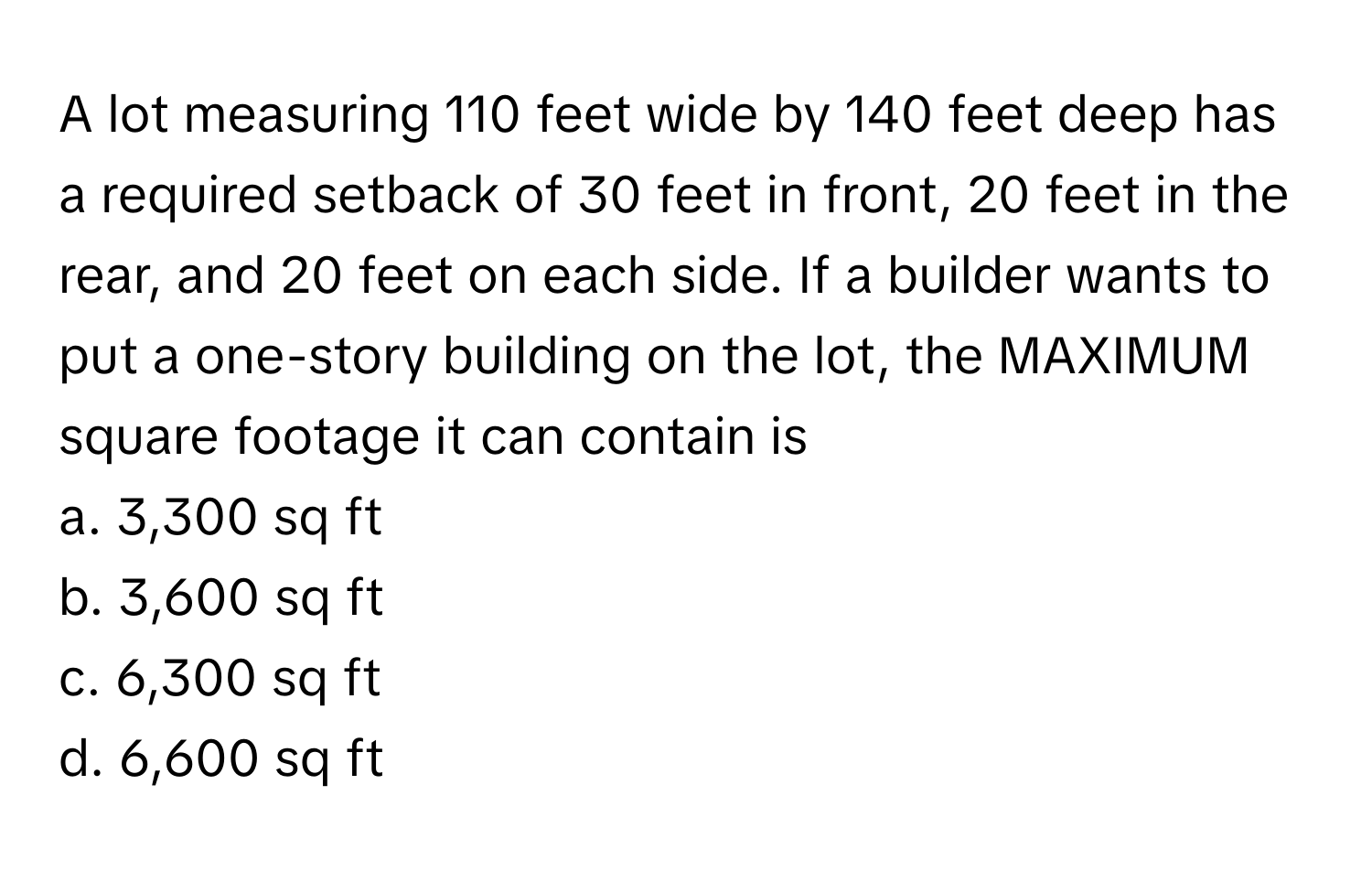 A lot measuring 110 feet wide by 140 feet deep has a required setback of 30 feet in front, 20 feet in the rear, and 20 feet on each side. If a builder wants to put a one-story building on the lot, the MAXIMUM square footage it can contain is 
a. 3,300 sq ft
b. 3,600 sq ft
c. 6,300 sq ft
d. 6,600 sq ft