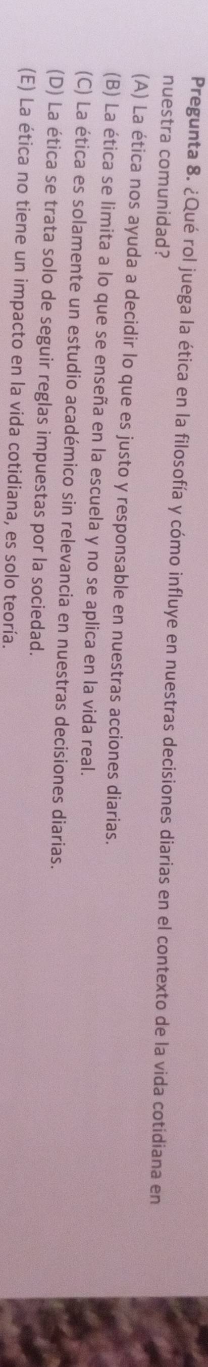 Pregunta 8. ¿Qué rol juega la ética en la filosofía y cómo influye en nuestras decisiones diarias en el contexto de la vida cotidiana en
nuestra comunidad?
(A) La ética nos ayuda a decidir lo que es justo y responsable en nuestras acciones diarias.
(B) La ética se limita a lo que se enseña en la escuela y no se aplica en la vida real.
(C) La ética es solamente un estudio académico sin relevancia en nuestras decisiones diarias.
(D) La ética se trata solo de seguir reglas impuestas por la sociedad.
(E) La ética no tiene un impacto en la vida cotidiana, es solo teoría.