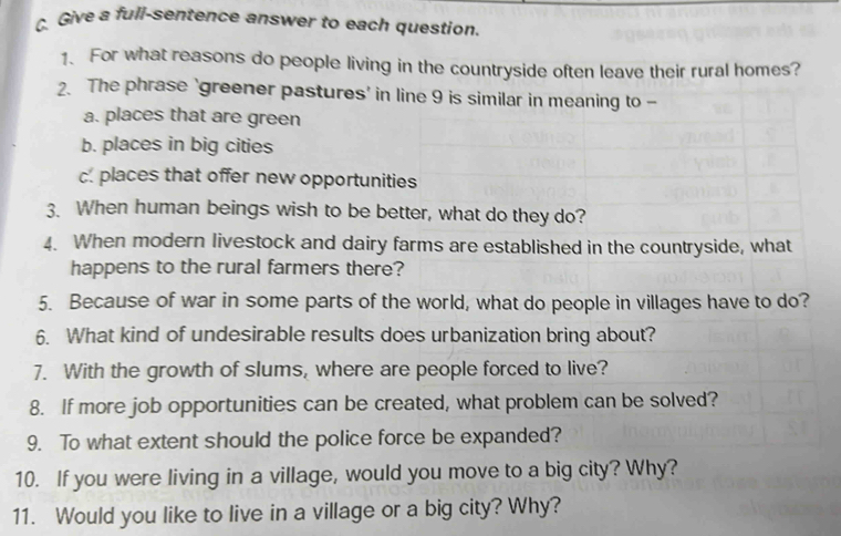 Give a full-sentence answer to each question.
1. For what reasons do people living in the countryside often leave their rural homes?
2. The phrase ‘greener pastures' in line 9 is similar in meaning to -
a. places that are green
b. places in big cities
c. places that offer new opportunities
3. When human beings wish to be better, what do they do?
4. When modern livestock and dairy farms are established in the countryside, what
happens to the rural farmers there?
5. Because of war in some parts of the world, what do people in villages have to do?
6. What kind of undesirable results does urbanization bring about?
7. With the growth of slums, where are people forced to live?
8. If more job opportunities can be created, what problem can be solved?
9. To what extent should the police force be expanded?
10. If you were living in a village, would you move to a big city? Why?
11. Would you like to live in a village or a big city? Why?