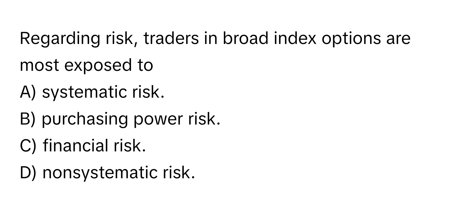 Regarding risk, traders in broad index options are most exposed to
A) systematic risk.
B) purchasing power risk.
C) financial risk.
D) nonsystematic risk.