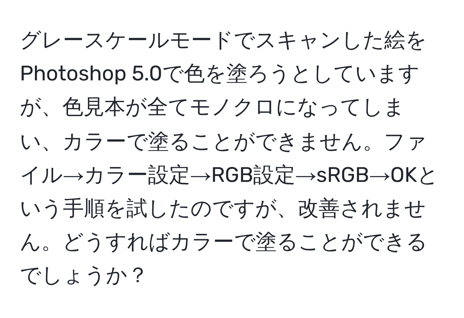 グレースケールモードでスキャンした絵をPhotoshop 5.0で色を塗ろうとしていますが、色見本が全てモノクロになってしまい、カラーで塗ることができません。ファイル→カラー設定→RGB設定→sRGB→OKという手順を試したのですが、改善されません。どうすればカラーで塗ることができるでしょうか？
