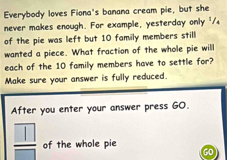 Everybody loves Fiona's banana cream pie, but she 
never makes enough. For example, yesterday only ¹/₄ 
of the pie was left but 10 family members still 
wanted a piece. What fraction of the whole pie will 
each of the 10 family members have to settle for? 
Make sure your answer is fully reduced. 
After you enter your answer press GO.
 □ /□   of the whole pie 
GO