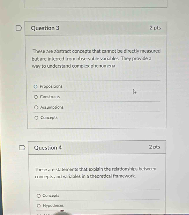 These are abstract concepts that cannot be directly measured
but are inferred from observable variables. They provide a
way to understand complex phenomena.
Propositions
Constructs
Assumptions
Concepts
Question 4 2 pts
These are statements that explain the relationships between
concepts and variables in a theoretical framework.
Concepts
Hypotheses